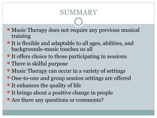 SUMMARY
Music Therapy does not require any previous musical
training
It is flexible and adaptable to all ages, abilities, and
backgrounds-music touches us all
It offers choice to those participating in sessions
There is skilful purpose
Music Therapy can occur in a variety of settings
One-to-one and group session settings are offered
It enhances the quality of life
It brings about a positive change in people
Are there any questions or comments?
 