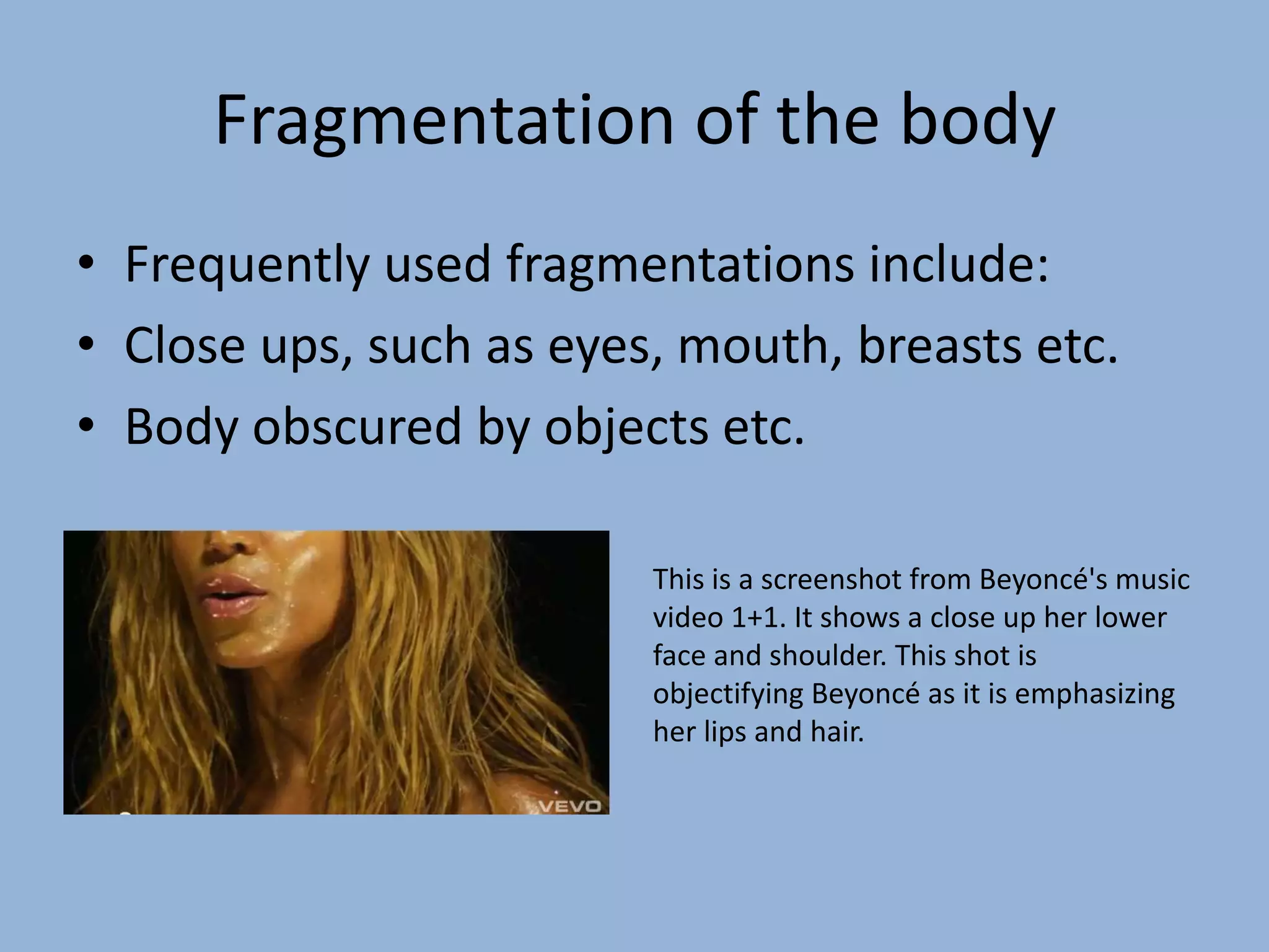 Fragmentation of the bodyFrequently used fragmentations include:Close ups, such as eyes, mouth, breasts etc.Body obscured by objects etc.This is a screenshot from Beyoncé's music video 1+1. It shows a close up her lower face and shoulder. This shot is objectifying Beyoncé as it is emphasizing her lips and hair.