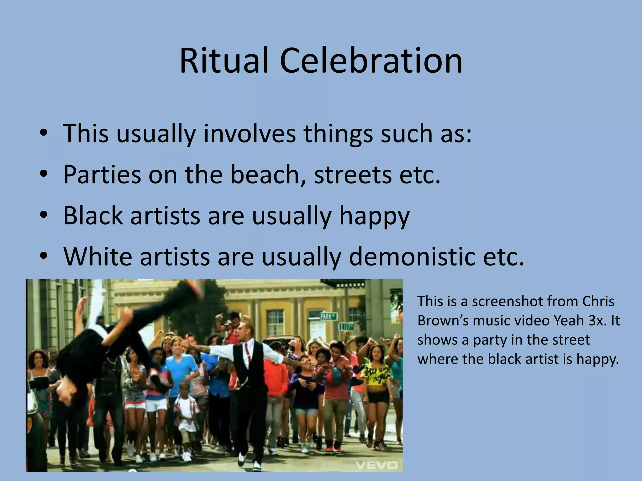 Ritual CelebrationThis usually involves things such as:Parties on the beach, streets etc.Black artists are usually happyWhite artists are usually demonistic etc.This is a screenshot from Chris Brown’s music video Yeah 3x. It shows a party in the street where the black artist is happy.