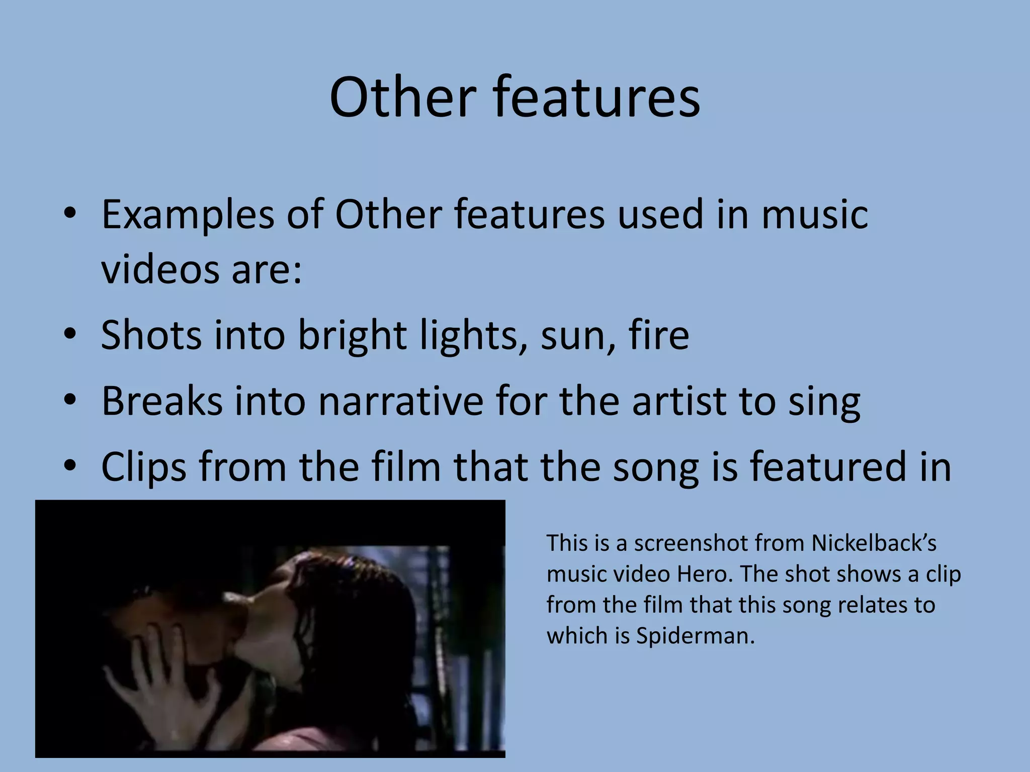 Other featuresExamples of Other features used in music videos are:Shots into bright lights, sun, fireBreaks into narrative for the artist to singClips from the film that the song is featured inThis is a screenshot from Nickelback’s music video Hero. The shot shows a clip from the film that this song relates to which is Spiderman.
