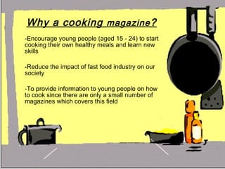 Why a cooking  magazine ?   -Encourage young people (aged 15 - 24) to start cooking their own healthy meals and learn new skills -Reduce the impact of fast food industry on our society -To provide information to young people on how to cook since there are only a small number of magazines which covers this field 