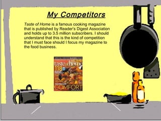My Competitors Taste of Home  is a famous cooking magazine that is published by Reader’s Digest Association and holds up to 3.5 million subscribers. I should understand that this is the kind of competition that I must face should I focus my magazine to the food business.  
