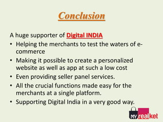 Conclusion
A huge supporter of Digital INDIA
• Helping the merchants to test the waters of e-
commerce
• Making it possible to create a personalized
website as well as app at such a low cost
• Even providing seller panel services.
• All the crucial functions made easy for the
merchants at a single platform.
• Supporting Digital India in a very good way.
 