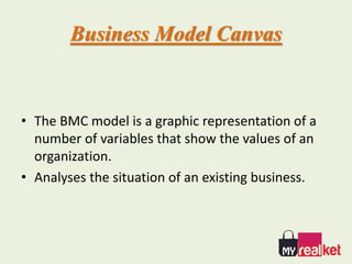 Business Model Canvas
• The BMC model is a graphic representation of a
number of variables that show the values of an
organization.
• Analyses the situation of an existing business.
 