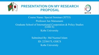 PRESENTATION ON MY RESEARCH
PROPOSAL
Course Name: Special Seminar (3I753)
Professor Jun Matsunami
Graduate School of International Cooperation & Policy Studies
(GSICS)
Kobe University
Submitted By: Md Nazmul Islam
ID: 223I417I, GSICS
Kobe University
 