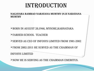INTRODUCTION
NAGAVARA RAMRAO NARAYANA MURTHY (N.R NARAYANA
MURTHY
BORN IN AUGUST 20,1946, MYSORE,KARNATAKA
FARHER-SCHOOL TEACHER
SERVED AS CEO OF INFOSYS LIMITED FROM 1981-2002
FROM 2002-2011 HE SURVED AS THE CHAIRMAN OF
INFOSYS LIMITED
NOW HE IS SERVING AS THE CHAIRMAN EMERITUS.
 