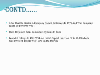 CONTD......
 After That He Started A Company Named Softronics In 1976 And That Company
Failed To Perform Well ,
 Then He Joined Patni Computers Systems In Pune
 Founded Infosys In 1981 With An Initial Capital Injection Of Rs 10,000which
Was Invested By His Wife Mrs. Sudha Murthy
 