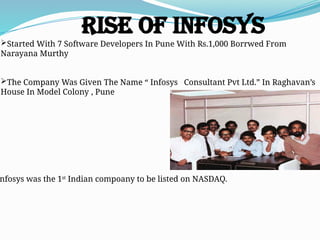 Rise of Infosys
Started With 7 Software Developers In Pune With Rs.1,000 Borrwed From
Narayana Murthy
The Company Was Given The Name “ Infosys Consultant Pvt Ltd.” In Raghavan’s
House In Model Colony , Pune
nfosys was the 1st
Indian compoany to be listed on NASDAQ.
 