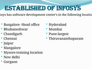 Established of Infosys
 Bangalore -Head office
 Bhubaneshwar
 Chandigarh
 Chennai
 Jaipur
 Mangalore
 Mysore-training location
 New delhi
 Gurgaon
 Hyderabad
 Mumbai
 Pune-largest
 Thiruvananthapuram
osys has software development center’s in the following location
 