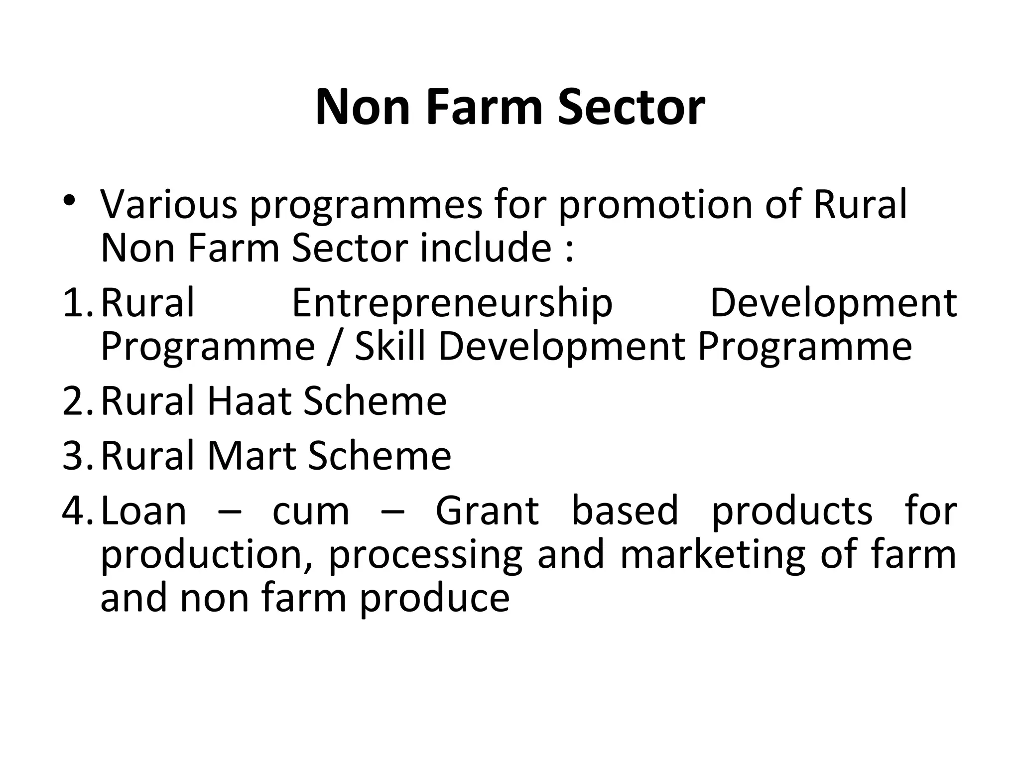 Non Farm Sector
• Various programmes for promotion of Rural
Non Farm Sector include :
1.Rural Entrepreneurship Development
Programme / Skill Development Programme
2.Rural Haat Scheme
3.Rural Mart Scheme
4.Loan – cum – Grant based products for
production, processing and marketing of farm
and non farm produce
 