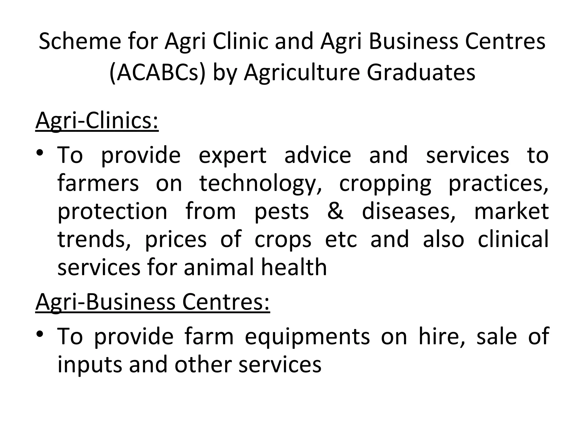Scheme for Agri Clinic and Agri Business Centres
(ACABCs) by Agriculture Graduates
Agri-Clinics:
• To provide expert advice and services to
farmers on technology, cropping practices,
protection from pests & diseases, market
trends, prices of crops etc and also clinical
services for animal health
Agri-Business Centres:
• To provide farm equipments on hire, sale of
inputs and other services
 
