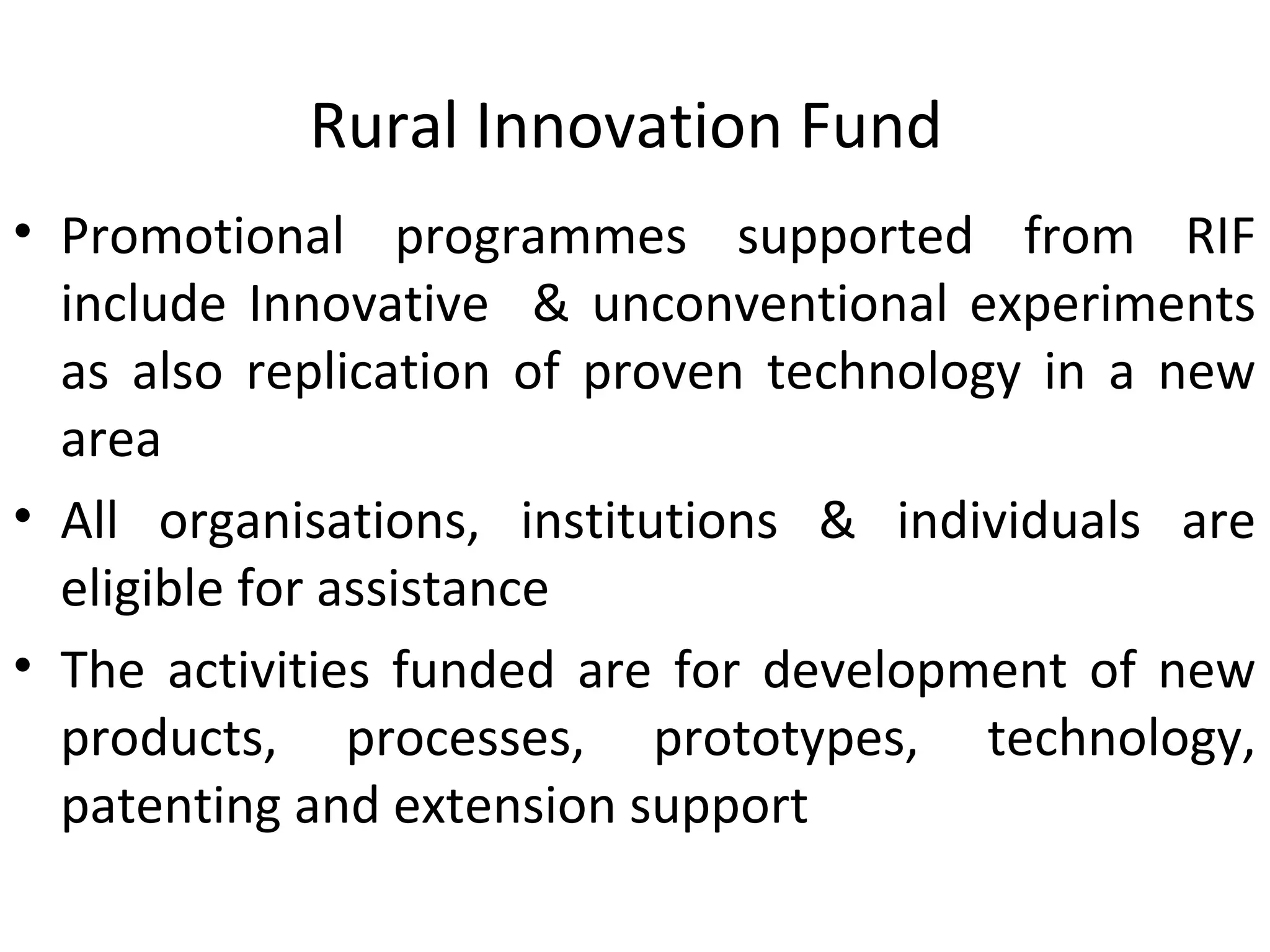 Rural Innovation Fund
• Promotional programmes supported from RIF
include Innovative & unconventional experiments
as also replication of proven technology in a new
area
• All organisations, institutions & individuals are
eligible for assistance
• The activities funded are for development of new
products, processes, prototypes, technology,
patenting and extension support
 