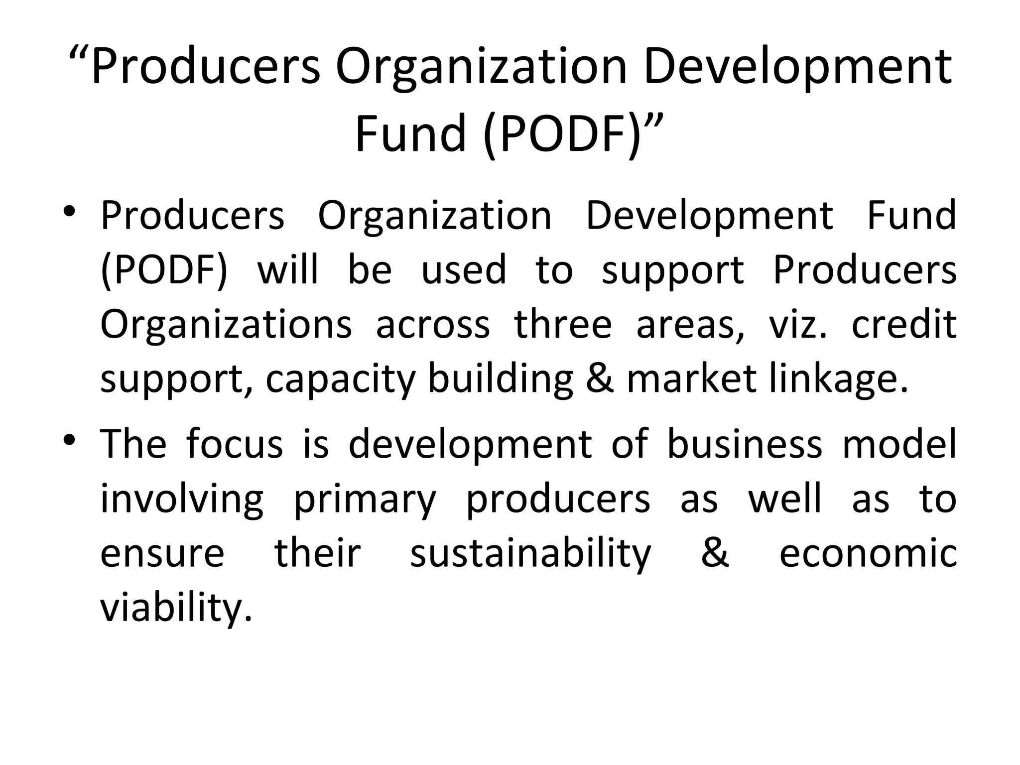 “Producers Organization Development
Fund (PODF)”
• Producers Organization Development Fund
(PODF) will be used to support Producers
Organizations across three areas, viz. credit
support, capacity building & market linkage.
• The focus is development of business model
involving primary producers as well as to
ensure their sustainability & economic
viability.
 
