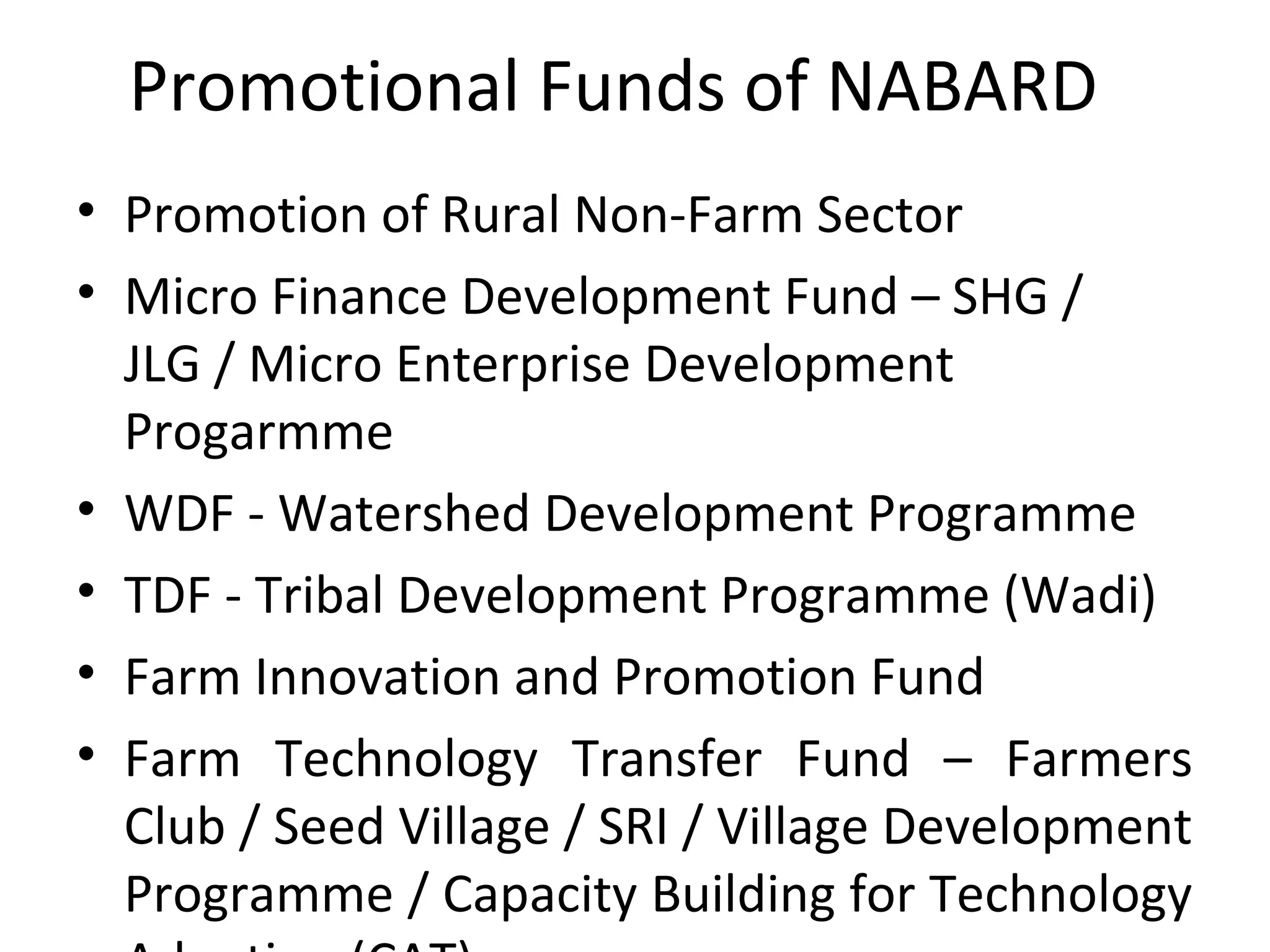 Promotional Funds of NABARD
• Promotion of Rural Non-Farm Sector
• Micro Finance Development Fund – SHG /
JLG / Micro Enterprise Development
Progarmme
• WDF - Watershed Development Programme
• TDF - Tribal Development Programme (Wadi)
• Farm Innovation and Promotion Fund
• Farm Technology Transfer Fund – Farmers
Club / Seed Village / SRI / Village Development
Programme / Capacity Building for Technology
 