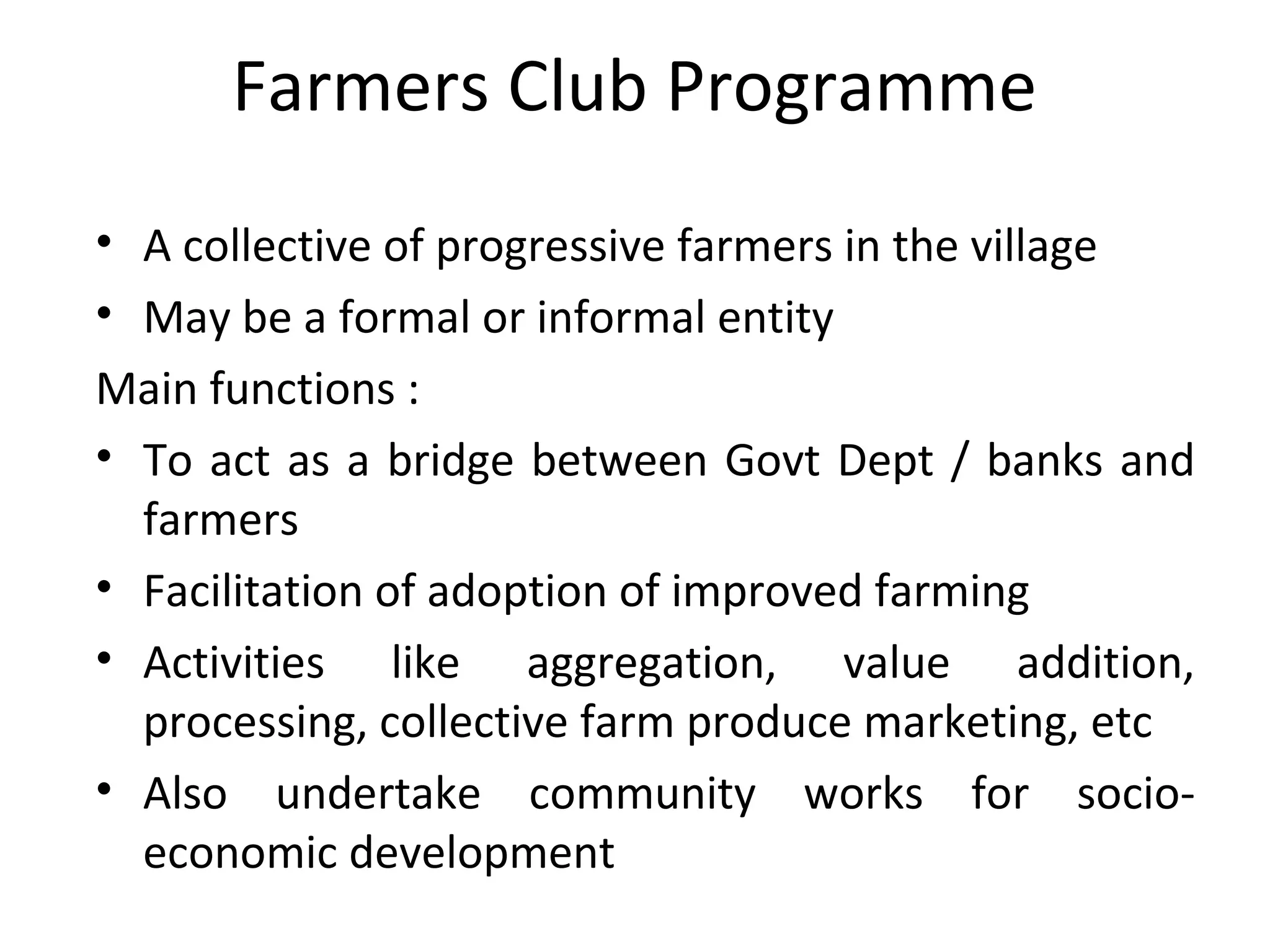 • A collective of progressive farmers in the village
• May be a formal or informal entity
Main functions :
• To act as a bridge between Govt Dept / banks and
farmers
• Facilitation of adoption of improved farming
• Activities like aggregation, value addition,
processing, collective farm produce marketing, etc
• Also undertake community works for socio-
economic development
Farmers Club Programme
 