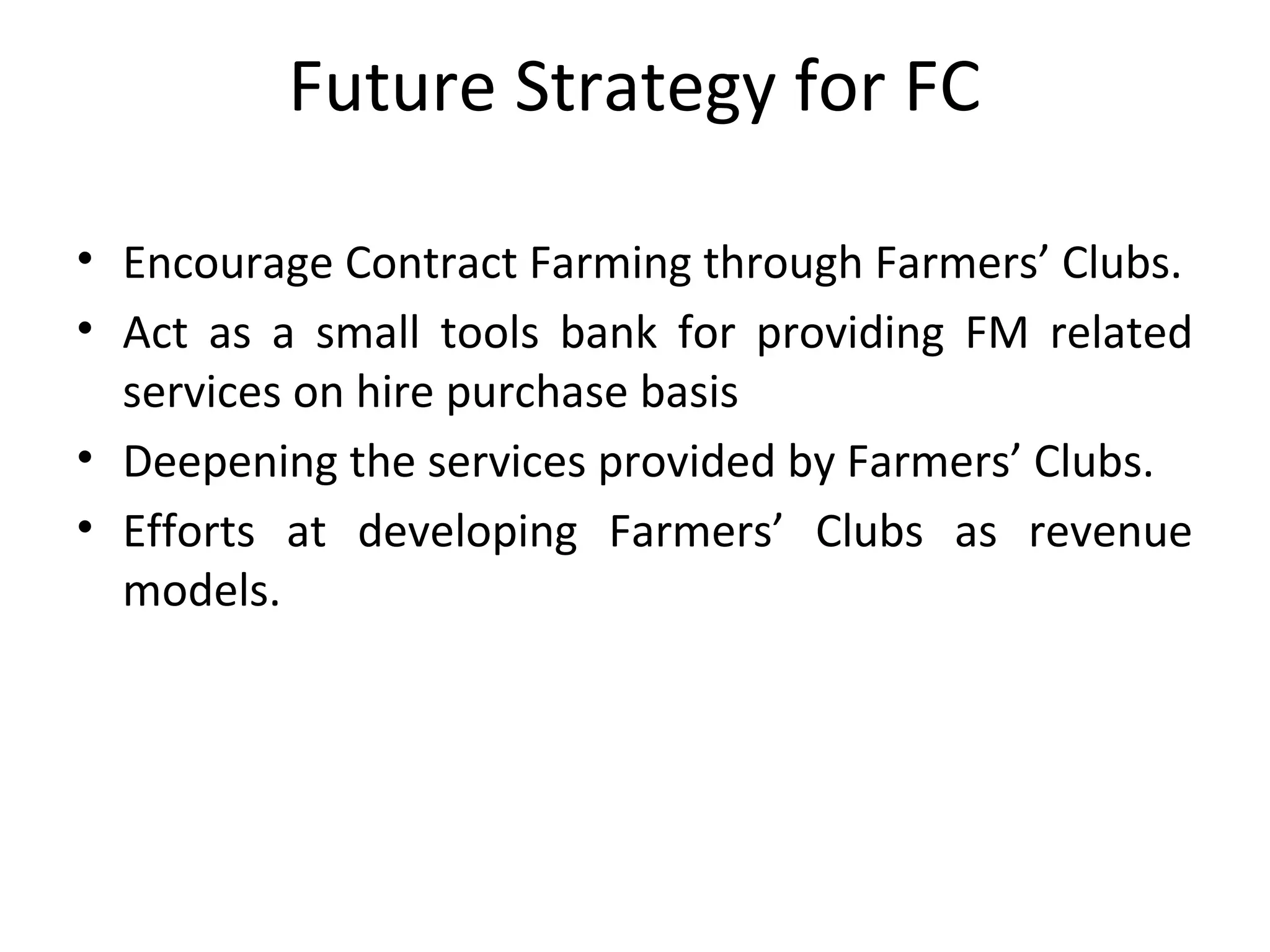 Future Strategy for FC
• Encourage Contract Farming through Farmers’ Clubs.
• Act as a small tools bank for providing FM related
services on hire purchase basis
• Deepening the services provided by Farmers’ Clubs.
• Efforts at developing Farmers’ Clubs as revenue
models.
 