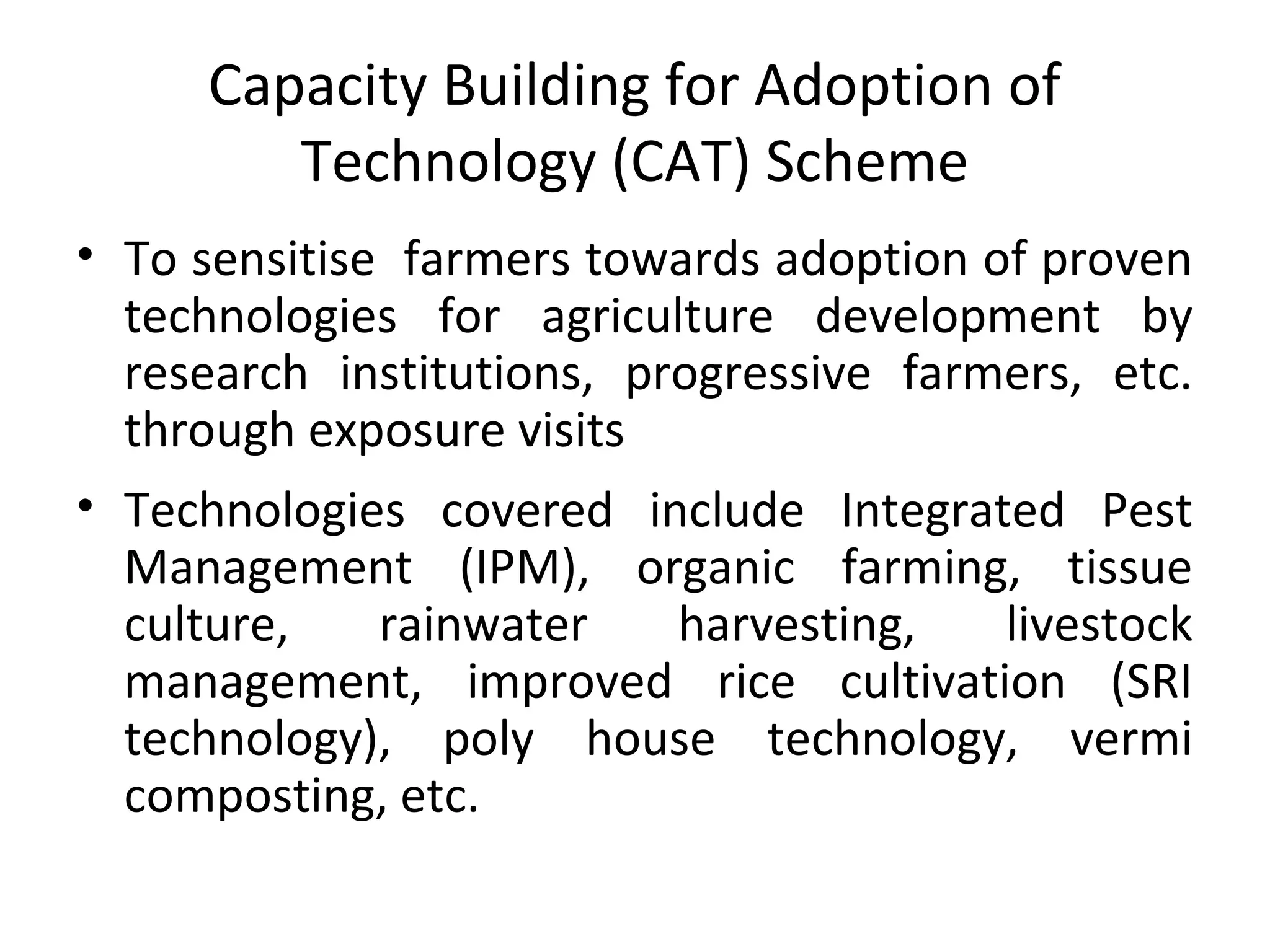 Capacity Building for Adoption of
Technology (CAT) Scheme
• To sensitise farmers towards adoption of proven
technologies for agriculture development by
research institutions, progressive farmers, etc.
through exposure visits
• Technologies covered include Integrated Pest
Management (IPM), organic farming, tissue
culture, rainwater harvesting, livestock
management, improved rice cultivation (SRI
technology), poly house technology, vermi
composting, etc.
 