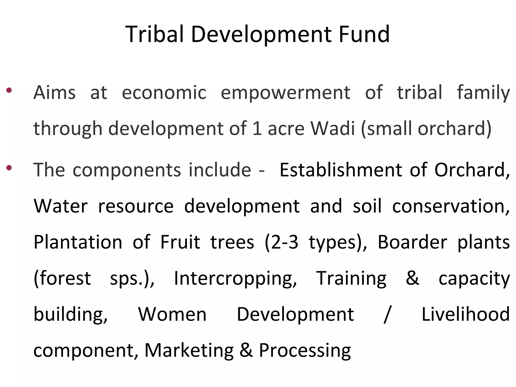 • Aims at economic empowerment of tribal family
through development of 1 acre Wadi (small orchard)
• The components include - Establishment of Orchard,
Water resource development and soil conservation,
Plantation of Fruit trees (2-3 types), Boarder plants
(forest sps.), Intercropping, Training & capacity
building, Women Development / Livelihood
component, Marketing & Processing
Tribal Development Fund
 