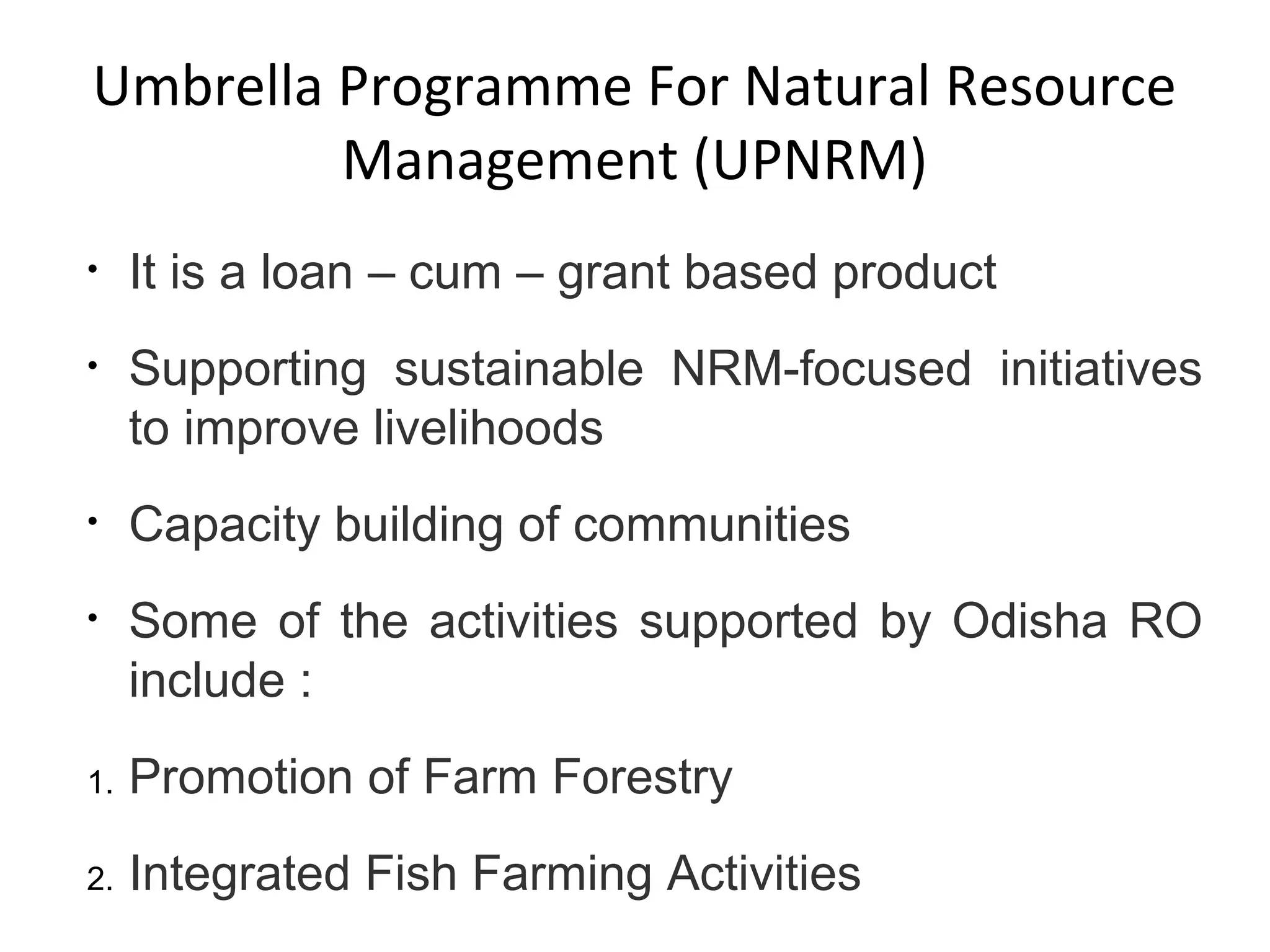 • It is a loan – cum – grant based product
• Supporting sustainable NRM-focused initiatives
to improve livelihoods
• Capacity building of communities
• Some of the activities supported by Odisha RO
include :
1. Promotion of Farm Forestry
2. Integrated Fish Farming Activities
Umbrella Programme For Natural Resource
Management (UPNRM)
 
