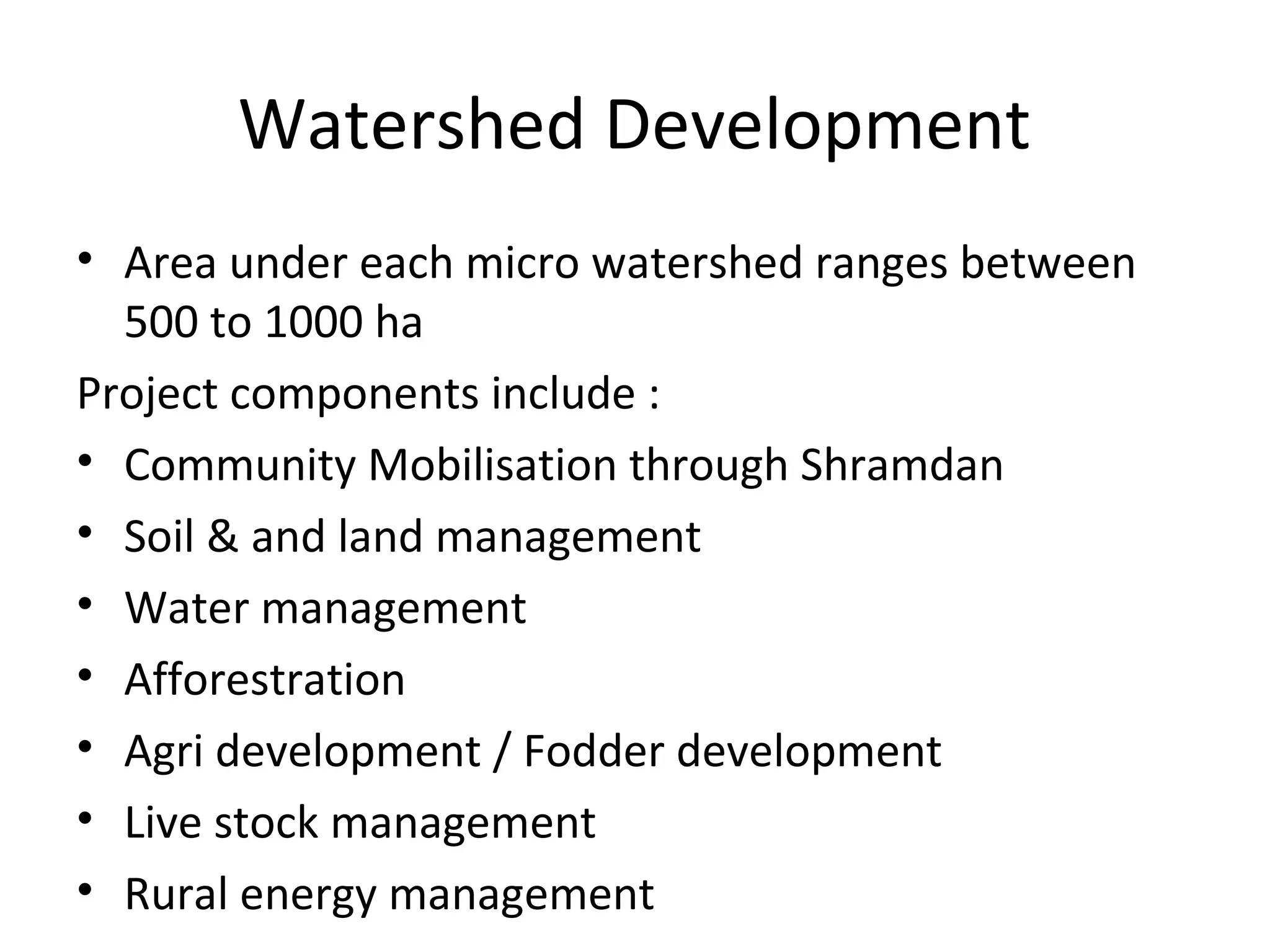 Watershed Development
• Area under each micro watershed ranges between
500 to 1000 ha
Project components include :
• Community Mobilisation through Shramdan
• Soil & and land management
• Water management
• Afforestration
• Agri development / Fodder development
• Live stock management
• Rural energy management
 