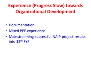 Experience (Progress Slow) towards
    Organizational Development

• Documentation
• Mixed PPP experience
• Mainstreaming successful NAIP project results
  into 12th FYP
 