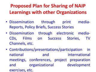 Proposed Plan for Sharing of NAIP
  Learnings with other Organizations
• Dissemination      through      print    media-
  Reports, Policy Briefs, Success Stories
• Dissemination through electronic media-
  CDs, Films on Success Stories, TV
  Channels, etc.
• Contributions/presentations/participation in
  national            and            international
  meetings, conferences, project preparation
  and         organizational         development
  exercises, etc.
 