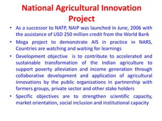 National Agricultural Innovation
                 Project
• As a successor to NATP, NAIP was launched in June, 2006 with
  the assistance of USD 250 million credit from the World Bank
• Mega project to demonstrate AIS in practice in NARS,
  Countries are watching and waiting for learnings
• Development objective is to contribute to accelerated and
  sustainable transformation of the Indian agriculture to
  support poverty alleviation and income generation through
  collaborative development and application of agricultural
  innovations by the public organizations in partnership with
  farmers groups, private sector and other stake holders
• Specific objectives are to strengthen scientific capacity,
  market orientation, social inclusion and institutional capacity
 