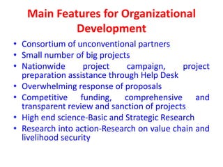 Main Features for Organizational
            Development
• Consortium of unconventional partners
• Small number of big projects
• Nationwide       project   campaign,      project
  preparation assistance through Help Desk
• Overwhelming response of proposals
• Competitive funding, comprehensive and
  transparent review and sanction of projects
• High end science-Basic and Strategic Research
• Research into action-Research on value chain and
  livelihood security
 