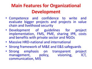 Main Features for Organizational
            Development
• Competence and confidence to write and
  evaluate bigger projects and projects in value
  chain and livelihood security
• Development of guidelines for project
  implementation, FMS, PME, sharing IPR, costs
  and benefits with private sector and NGOs
• Massive HRD-national and international
• Strong framework of M&E and E&S safeguards
• Strong emphasis on transparent project
  management,         policy,     visioning, ICT,
  communication, MIS
 