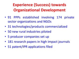 Experience (Success) towards
     Organizational Development
• 91 PPPs established involving 174 private
  sector organizations and NGOs
• 31 technologies/products commercialized
• 50 new rural industries piloted
• 5 producer companies set up
• 181 research papers in high impact journals
• 51 patent/IPR applications filed
 