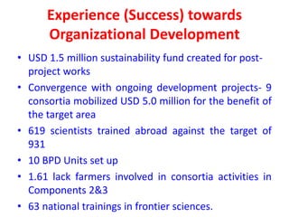 Experience (Success) towards
      Organizational Development
• USD 1.5 million sustainability fund created for post-
  project works
• Convergence with ongoing development projects- 9
  consortia mobilized USD 5.0 million for the benefit of
  the target area
• 619 scientists trained abroad against the target of
  931
• 10 BPD Units set up
• 1.61 lack farmers involved in consortia activities in
  Components 2&3
• 63 national trainings in frontier sciences.
 
