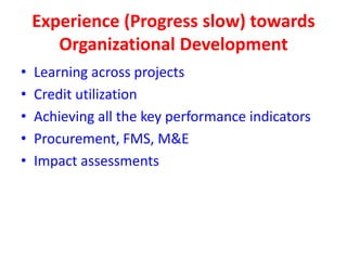 Experience (Progress slow) towards
       Organizational Development
•   Learning across projects
•   Credit utilization
•   Achieving all the key performance indicators
•   Procurement, FMS, M&E
•   Impact assessments
 