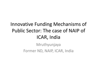 Innovative Funding Mechanisms of
Public Sector: The case of NAIP of
ICAR, India
Mruthyunjaya
Former ND, NAIP, ICAR, India
 