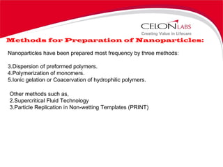 Methods for Preparation of Nanoparticles: Nanoparticles have been prepared most frequency by three methods: Dispersion of preformed polymers. Polymerization of monomers. Ionic gelation or Coacervation of hydrophilic polymers.  Other methods such as, Supercritical Fluid Technology Particle Replication in Non-wetting Templates (PRINT) 