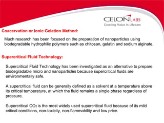 Coacervation or Ionic Gelation Method: Much research has been focused on the preparation of nanoparticles using biodegradable hydrophilic polymers such as chitosan, gelatin and sodium alginate. Supercritical Fluid Technology: Supercritical Fluid Technology has been investigated as an alternative to prepare biodegradable micro and nanoparticles because supercritical fluids are environmentally safe. A supercritical fluid can be generally defined as a solvent at a temperature above its critical temperature, at which the fluid remains a single phase regardless of pressure. Supercritical CO 2  is the most widely used supercritical fluid because of its mild critical conditions, non-toxicity, non-flammability and low price. 