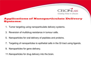 Applications of Nanoparticulate Delivery Systems: Tumor targeting using nanoparticulate delivery systems. Reversion of multidrug resistance in tumour cells. Nanoparticles for oral delivery of peptides and proteins. Targeting of nanoparticles to epithelial cells in the GI tract using ligands. Nanoparticles for gene delivery. Nanoparticles for drug delivery into the brain. 