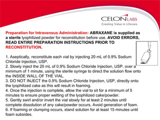 Preparation for Intravenous Administration:  ABRAXANE is supplied as a sterile  lyophilized powder for reconstitution before use.  AVOID ERRORS, READ ENTIRE PREPARATION INSTRUCTIONS PRIOR TO  RECONSTITUTION . 1. Aseptically, reconstitute each vial by injecting 20 mL of 0.9% Sodium Chloride Injection, USP. 2. Slowly inject the 20 mL of 0.9% Sodium Chloride Injection, USP, over a minimum of 1 minute, using the sterile syringe to direct the solution flow onto the INSIDE WALL OF THE VIAL. 3. DO NOT INJECT the 0.9% Sodium Chloride Injection, USP, directly onto the lyophilized cake as this will result in foaming. 4. Once the injection is complete, allow the vial to sit for a minimum of 5 minutes to ensure proper wetting of the lyophilized cake/powder. 5. Gently swirl and/or invert the vial slowly for at least 2 minutes until complete dissolution of any cake/powder occurs. Avoid generation of foam. 6. If foaming or clumping occurs, stand solution for at least 15 minutes until foam subsides. 