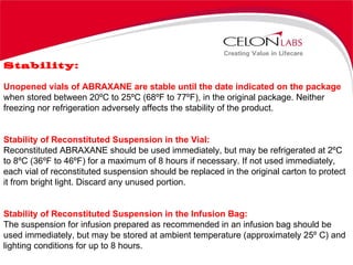 Stability:  Unopened vials of ABRAXANE are stable until the date indicated on the package when stored between 20ºC to 25ºC (68ºF to 77ºF), in the original package. Neither freezing nor refrigeration adversely affects the stability of the product. Stability of Reconstituted Suspension in the Vial: Reconstituted ABRAXANE should be used immediately, but may be refrigerated at 2ºC to 8ºC (36ºF to 46ºF) for a maximum of 8 hours if necessary. If not used immediately, each vial of reconstituted suspension should be replaced in the original carton to protect it from bright light. Discard any unused portion. Stability of Reconstituted Suspension in the Infusion Bag: The suspension for infusion prepared as recommended in an infusion bag should be used immediately, but may be stored at ambient temperature (approximately 25º C) and lighting conditions for up to 8 hours. 