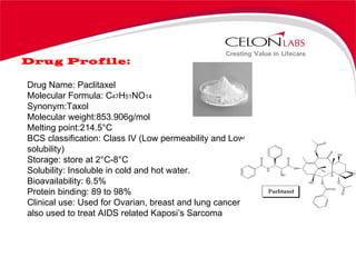 Drug Profile: Drug Name: Paclitaxel Molecular Formula: C 47 H 51 NO 14 Synonym:Taxol Molecular weight:853.906g/mol Melting point:214.5°C BCS classification: Class IV (Low permeability and Low solubility) Storage: store at 2°C-8°C  Solubility: Insoluble in cold and hot water. Bioavailability: 6.5% Protein binding: 89 to 98% Clinical use: Used for Ovarian, breast and lung cancers and also used to treat AIDS related Kaposi’s Sarcoma  