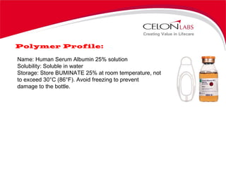 Polymer Profile: Name: Human Serum Albumin 25% solution Solubility: Soluble in water Storage: Store BUMINATE 25% at room temperature, not to exceed 30°C (86°F). Avoid freezing to prevent damage to the bottle. 