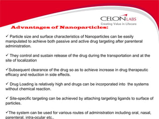 Advantages of Nanoparticles: Particle size and surface characteristics of Nanoparticles can be easily manipulated to achieve both passive and active drug targeting after parenteral administration. They control and sustain release of the drug during the transportation and at the site of localization Subsequent clearance of the drug so as to achieve increase in drug therapeutic efficacy and reduction in side effects. Drug Loading is relatively high and drugs can be incorporated into  the systems without chemical reaction. Site-specific targeting can be achieved by attaching targeting ligands to surface of particles. The system can be used for various routes of administration including oral, nasal, parenteral, intra-ocular etc.,  