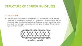 STRUCTURE OF CARBON NANOTUBES 
1. Arm chair CNT 
. The arm chair structure with arrangement of carbon atoms can be seen fig. 
These are formed when T is parallel to C-C bonds of carbon hexagons and for 
the chiral angle θ=π/6 and chirality(a,a).This type of tubes are achiral tubes , 
i.e., their mirror images are similar as the original structure .The arm chair 
type is always metallic. 
 