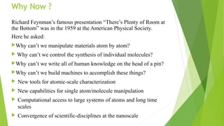 Why Now ? 
Richard Feynman’s famous presentation “There’s Plenty of Room at 
the Bottom” was in the 1959 at the American Physical Society. 
Here he asked: 
Why can’t we manipulate materials atom by atom? 
 Why can’t we control the synthesis of individual molecules? 
Why can’t we write all of human knowledge on the head of a pin? 
Why can’t we build machines to accomplish these things? 
 New tools for atomic-scale characterization 
 New capabilities for single atom/molecule manipulation 
 Computational access to large systems of atoms and long time 
scales 
 Convergence of scientific-disciplines at the nanoscale 
 