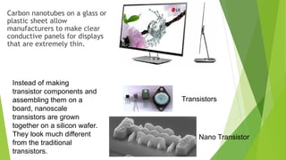 Carbon nanotubes on a glass or 
plastic sheet allow 
manufacturers to make clear 
conductive panels for displays 
that are extremely thin. 
Instead of making 
transistor components and 
assembling them on a 
board, nanoscale 
transistors are grown 
together on a silicon wafer. 
They look much different 
from the traditional 
transistors. 
Transistors 
Nano Transistor 
 