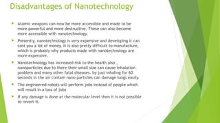 Disadvantages of Nanotechnology 
 Atomic weapons can now be more accessible and made to be 
more powerful and more destructive. These can also become 
more accessible with nanotechnology. 
 Presently, nanotechnology is very expensive and developing it can 
cost you a lot of money. It is also pretty difficult to manufacture, 
which is probably why products made with nanotechnology are 
more expensive. 
 Nanotechnology has increased risk to the health also , 
nanoparticles due to there their small size can cause inhalation 
problem and many other fatal diseases. by just inhaling for 60 
seconds in the air contain nano particles can damage lungs easily. 
 The engineered robots will perform jobs instead of people which 
will result in a loss of jobs 
 If any damage is done at the molecular level then it is not possible 
to revert it. 
 