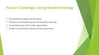 Future Challenges Using Nanotechnology 
 Environmental problems can be solved. 
 Efficiency of renewable sources can be greatly improved. 
 It may help to grow life in order space/planet. 
 It helps in sustaining the planet for future generation. 
 