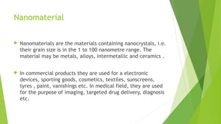 Nanomaterial 
 Nanomaterials are the materials containing nanocrystals, i.e. 
their grain size is in the 1 to 100 nanometre range. The 
material may be metals, alloys, intermetallic and ceramics . 
 In commercial products they are used for a electronic 
devices, sporting goods, cosmetics, textiles, sunscreens, 
tyres , paint, vanishings etc. In medical field, they are used 
for the purpose of imaging, targeted drug delivery, diagnosis 
etc. 
 