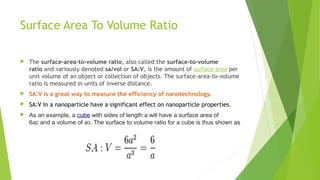 Surface Area To Volume Ratio 
 The surface-area-to-volume ratio, also called the surface-to-volume 
ratio and variously denoted sa/vol or SA:V, is the amount of surface area per 
unit volume of an object or collection of objects. The surface-area-to-volume 
ratio is measured in units of inverse distance. 
 SA:V is a great way to measure the efficiency of nanotechnology. 
 SA:V In a nanoparticle have a significant effect on nanoparticle properties. 
 As an example, a cube with sides of length a will have a surface area of 
6a2 and a volume of a3. The surface to volume ratio for a cube is thus shown as 
 