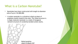 What is a Carbon Nanotube? 
• Nanotubes have been constructed with length-to-diameter 
ratio of up to 132,000,000. 
• A carbon nanotube is a cylindrical rolled up sheet of 
graphene mostly closed at the ends. The rolled structure is 
a single molecule nanotube is a made of hexagonal 
network structure of covalently bonded carbon atoms. 
Rolled graphite 
sheet to obtain CNT 
 