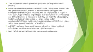  Then hexagonal structure gives them great stencil strength and elastic 
property. 
 Nanotubes are member of the fullerene structure family, which also includes 
the spherical Bucky ball. the end of a nanotube may be capped with a 
hemisphere of the Bucky ball structure. This are simply called as “caps” or 
“end caps”. Caps contained six pentagons (half the number in C60 fullerene) 
and different number of hexagons so that they can fit on the tubes properly. 
Carbon nanotubes are categorised as , single walled carbon 
nanotubes(SWCNTs) and multi walled carbon nanotubes(MWCNTs ,i.e. , tubes 
with a many concentric cylinders of graphite). 
 A SWCNT can have a diameter of 2nm and a length of 100um, making it 
effectively a one dimensional structure called a nanowire. 
 Both SWCNT and MWCNT have their own range of applications. 
 